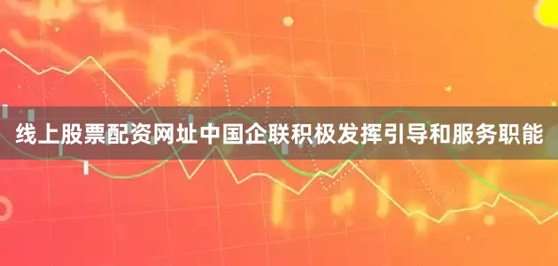 线上股票配资网址中国企联积极发挥引导和服务职能