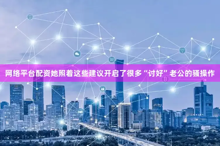 网络平台配资她照着这些建议开启了很多“讨好”老公的骚操作